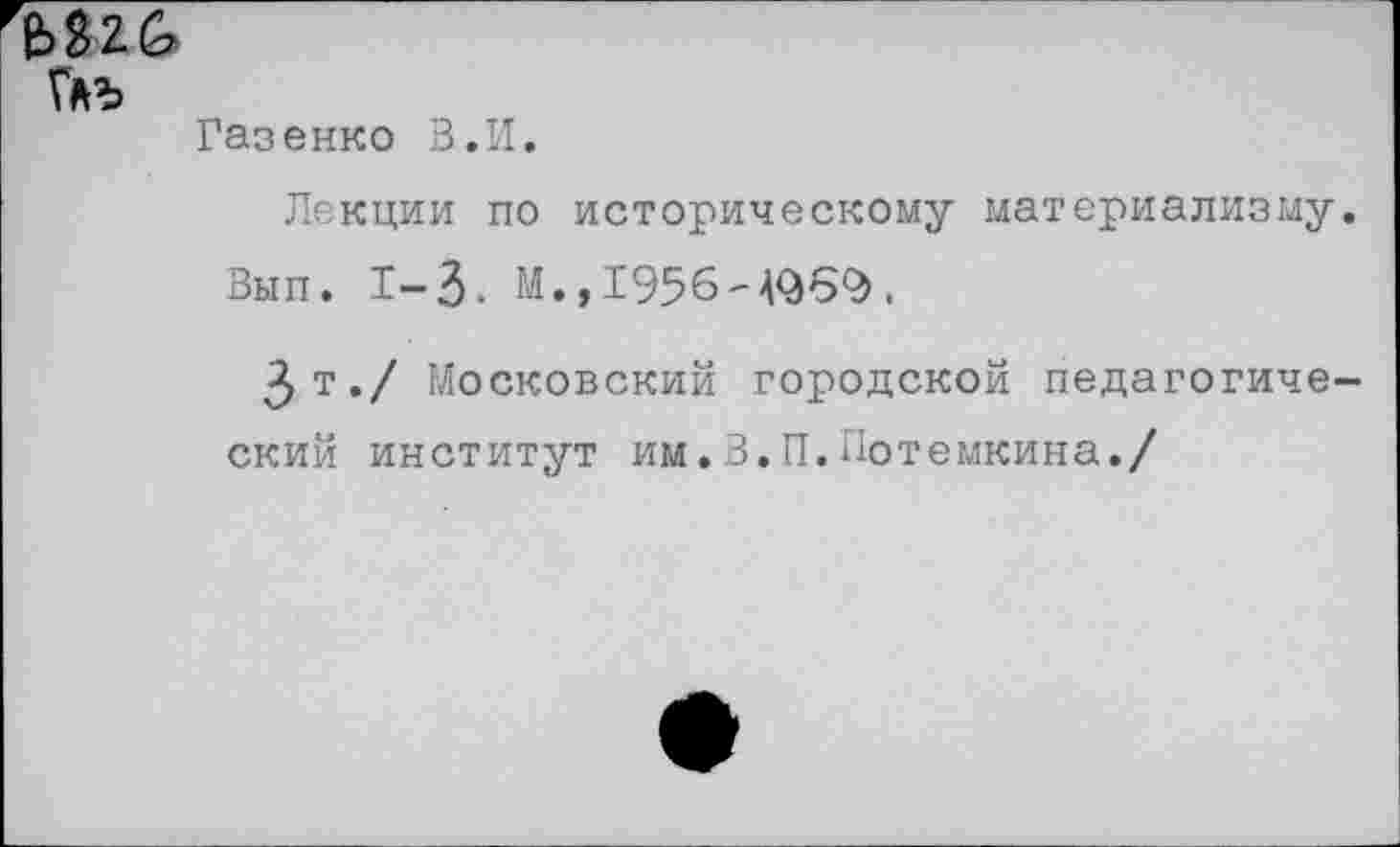 ﻿Глъ
Газенко В.И,
Лекции по историческому материализму. Вып. 1-3. М.,1956-4969.
Зт./ Московский городской педагогический институт им.В.П.Потемкина./